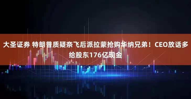 大圣证券 特朗普质疑奈飞后派拉蒙抢购华纳兄弟！CEO放话多给股东176亿现金