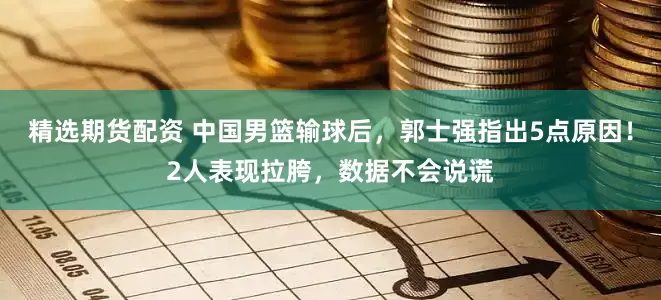 精选期货配资 中国男篮输球后，郭士强指出5点原因！2人表现拉胯，数据不会说谎