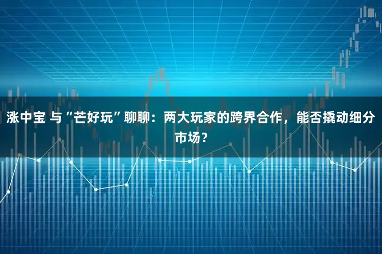 涨中宝 与“芒好玩”聊聊：两大玩家的跨界合作，能否撬动细分市场？