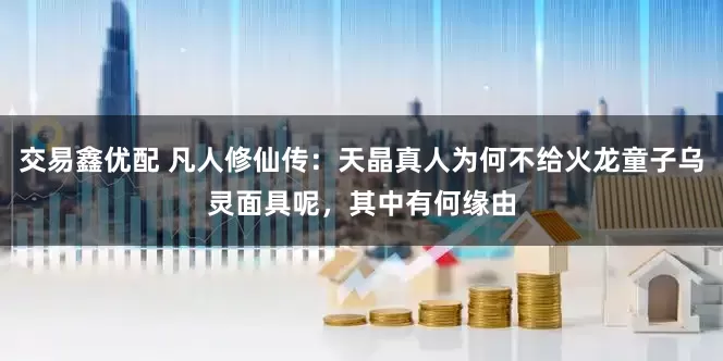 交易鑫优配 凡人修仙传：天晶真人为何不给火龙童子乌灵面具呢，其中有何缘由
