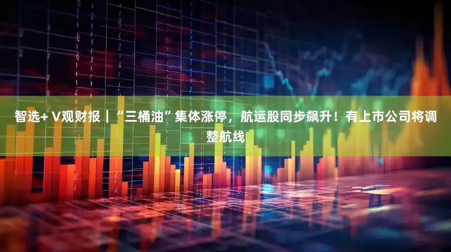 智选+ V观财报｜“三桶油”集体涨停，航运股同步飙升！有上市公司将调整航线