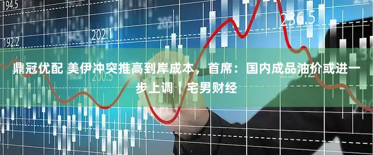 鼎冠优配 美伊冲突推高到岸成本，首席：国内成品油价或进一步上调｜宅男财经