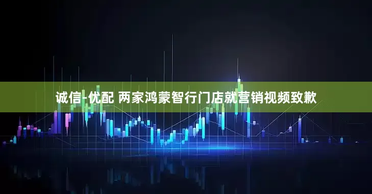 诚信-优配 两家鸿蒙智行门店就营销视频致歉