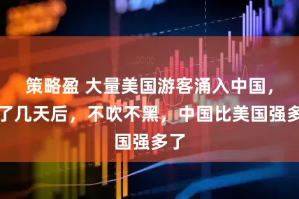 策略盈 大量美国游客涌入中国，玩了几天后，不吹不黑，中国比美国强多了