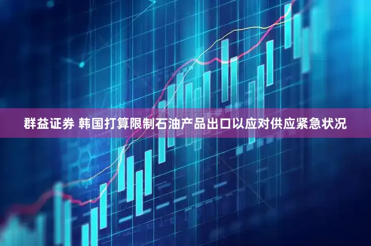 群益证券 韩国打算限制石油产品出口以应对供应紧急状况