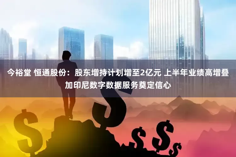 今裕堂 恒通股份：股东增持计划增至2亿元 上半年业绩高增叠加印尼数字数据服务奠定信心